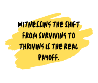witnessing the shift from surviving to thriving is the real payoff